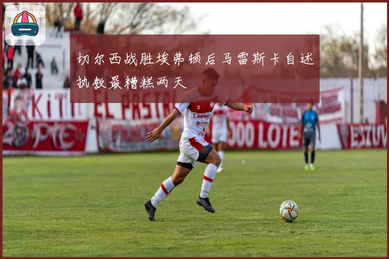 切尔西战胜埃弗顿后马雷斯卡自述执教最糟糕两天