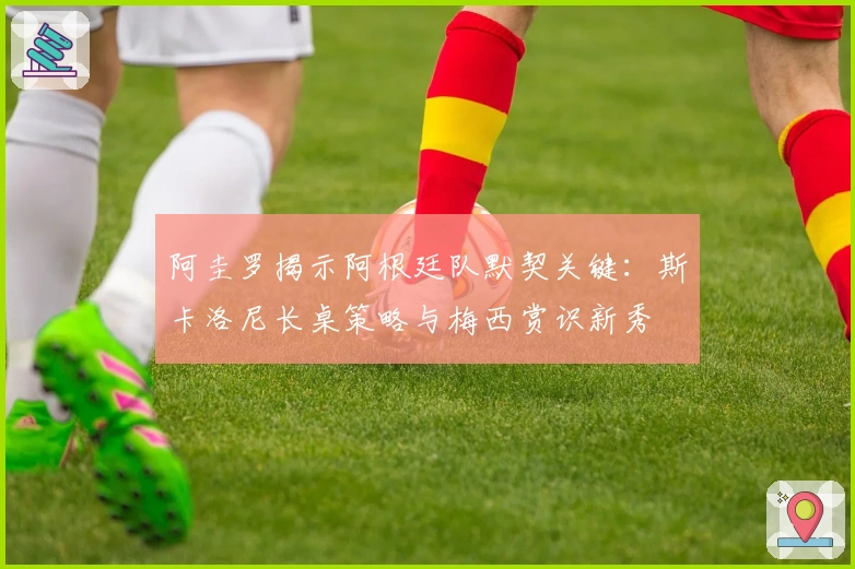 阿圭罗揭示阿根廷队默契关键：斯卡洛尼长桌策略与梅西赏识新秀