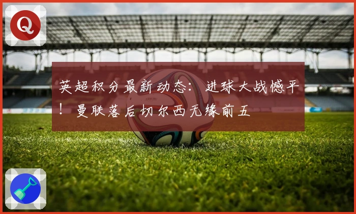 英超积分最新动态:进球大战憾平!曼联落后切尔西无缘前五