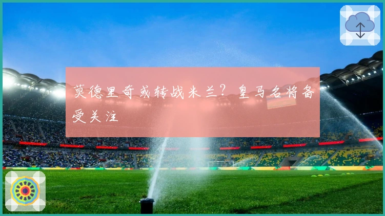 莫德里奇或转战米兰？皇马名将备受关注