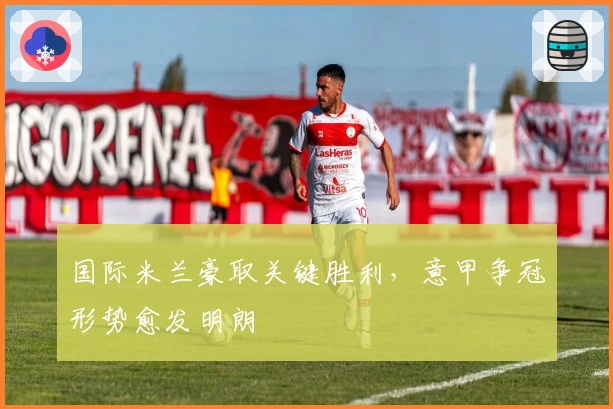 国际米兰豪取关键胜利，意甲争冠形势愈发明朗