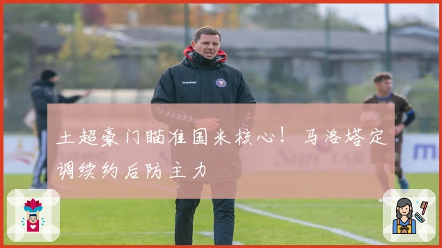 土超豪门瞄准国米核心！马洛塔定调续约后防主力