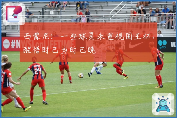 西蒙尼：一些球员未重视国王杯，醒悟时已为时已晚