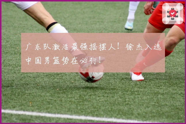 广东队激活最强摇摆人！徐杰入选中国男篮势在必行！