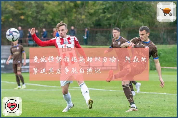 曼城强势领跑英超积分榜，阿森纳紧追其后争冠白热化