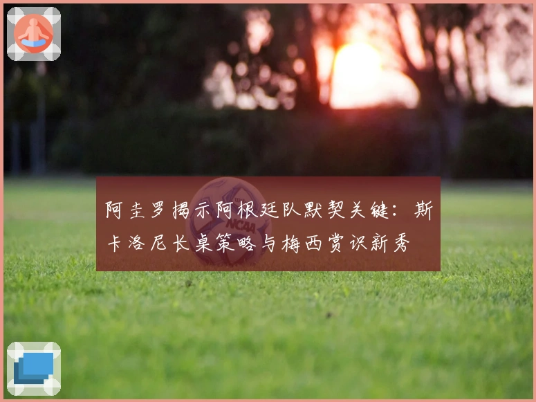 阿圭罗揭示阿根廷队默契关键：斯卡洛尼长桌策略与梅西赏识新秀