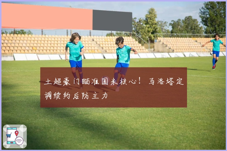 土超豪门瞄准国米核心！马洛塔定调续约后防主力